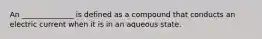 An ______________ is defined as a compound that conducts an electric current when it is in an aqueous state.