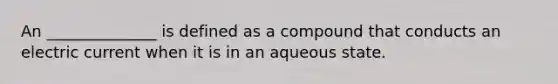 An ______________ is defined as a compound that conducts an electric current when it is in an aqueous state.