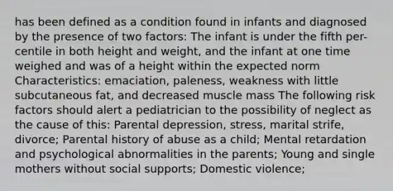 has been defined as a condition found in infants and diagnosed by the presence of two factors: The infant is under the fifth per- centile in both height and weight, and the infant at one time weighed and was of a height within the expected norm Characteristics: emaciation, paleness, weakness with little subcutaneous fat, and decreased muscle mass The following risk factors should alert a pediatrician to the possibility of neglect as the cause of this: Parental depression, stress, marital strife, divorce; Parental history of abuse as a child; Mental retardation and psychological abnormalities in the parents; Young and single mothers without social supports; Domestic violence;