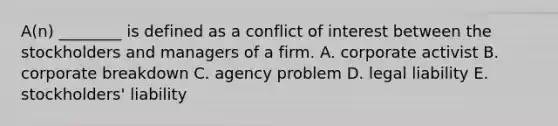 A(n) ________ is defined as a conflict of interest between the stockholders and managers of a firm. A. corporate activist B. corporate breakdown C. agency problem D. legal liability E. stockholders' liability