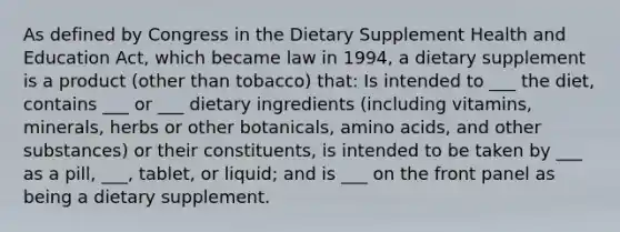 As defined by Congress in the Dietary Supplement Health and Education Act, which became law in 1994, a dietary supplement is a product (other than tobacco) that: Is intended to ___ the diet, contains ___ or ___ dietary ingredients (including vitamins, minerals, herbs or other botanicals, amino acids, and other substances) or their constituents, is intended to be taken by ___ as a pill, ___, tablet, or liquid; and is ___ on the front panel as being a dietary supplement.