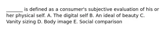 _______ is defined as a consumer's subjective evaluation of his or her physical self. A. The digital self B. An ideal of beauty C. Vanity sizing D. Body image E. Social comparison