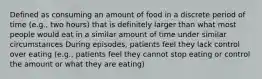 Defined as consuming an amount of food in a discrete period of time (e.g., two hours) that is definitely larger than what most people would eat in a similar amount of time under similar circumstances During episodes, patients feel they lack control over eating (e.g., patients feel they cannot stop eating or control the amount or what they are eating)