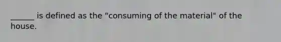 ______ is defined as the "consuming of the material" of the house.