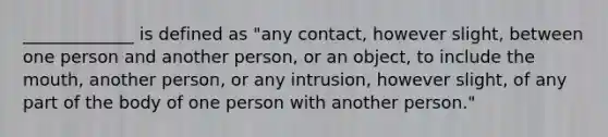 _____________ is defined as "any contact, however slight, between one person and another person, or an object, to include the mouth, another person, or any intrusion, however slight, of any part of the body of one person with another person."