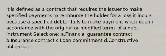 It is defined as a contract that requires the issuer to make specified payments to reimburse the holder for a loss it incurs because a specified debtor fails to make payment when due in accordance with the original or modified terms of a debt instrument Select one: a.Financial guarantee contract b.Insurance contract c.Loan commitment d.Constructive obligation.