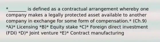 *​________ is defined as a contractual arrangement whereby one company makes a legally protected asset available to another company in exchange for some form of compensation.* (Ch.9) *A)* Licensing *B)* Equity stake *C)* Foreign direct investment​ (FDI) *D)* Joint venture *E)* Contract manufacturing