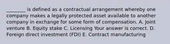 ​________ is defined as a contractual arrangement whereby one company makes a legally protected asset available to another company in exchange for some form of compensation. A. Joint venture B. Equity stake C. Licensing Your answer is correct. D. Foreign direct investment​ (FDI) E. Contract manufacturing