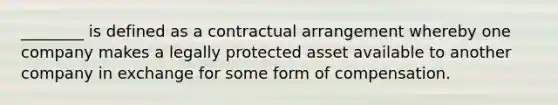 ​________ is defined as a contractual arrangement whereby one company makes a legally protected asset available to another company in exchange for some form of compensation.