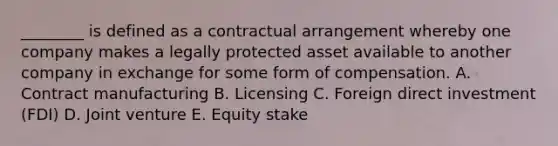 ​________ is defined as a contractual arrangement whereby one company makes a legally protected asset available to another company in exchange for some form of compensation. A. Contract manufacturing B. Licensing C. Foreign direct investment​ (FDI) D. Joint venture E. Equity stake