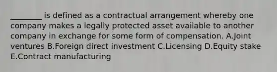 ________ is defined as a contractual arrangement whereby one company makes a legally protected asset available to another company in exchange for some form of compensation. A.Joint ventures B.Foreign direct investment C.Licensing D.Equity stake E.Contract manufacturing