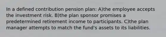 In a defined contribution pension plan: A)the employee accepts the investment risk. B)the plan sponsor promises a predetermined retirement income to participants. C)the plan manager attempts to match the fund's assets to its liabilities.