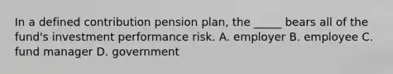 In a defined contribution pension plan, the _____ bears all of the fund's investment performance risk. A. employer B. employee C. fund manager D. government