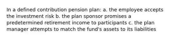 In a defined contribution pension plan: a. the employee accepts the investment risk b. the plan sponsor promises a predetermined retirement income to participants c. the plan manager attempts to match the fund's assets to its liabilities