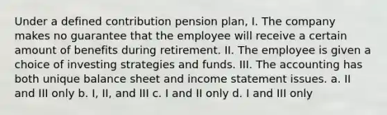 Under a defined contribution pension plan, I. The company makes no guarantee that the employee will receive a certain amount of benefits during retirement. II. The employee is given a choice of investing strategies and funds. III. The accounting has both unique balance sheet and income statement issues. a. II and III only b. I, II, and III c. I and II only d. I and III only