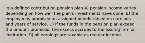 In a defined contribution pension plan A) pension income varies depending on how well the plan's investments have done. B) the employee is promised an assigned benefit based on earnings and years of service. C) if the funds in the pension plan exceed the amount promised, the excess accrues to the issuing firm or institution. D) all earnings are taxable as regular income.