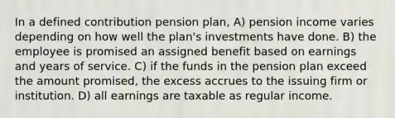 In a defined contribution pension plan, A) pension income varies depending on how well the plan's investments have done. B) the employee is promised an assigned benefit based on earnings and years of service. C) if the funds in the pension plan exceed the amount promised, the excess accrues to the issuing firm or institution. D) all earnings are taxable as regular income.