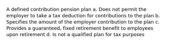 A defined contribution pension plan a. Does not permit the employer to take a tax deduction for contributions to the plan b. Specifies the amount of the employer contribution to the plan c. Provides a guaranteed, fixed retirement benefit to employees upon retirement d. Is not a qualified plan for tax purposes