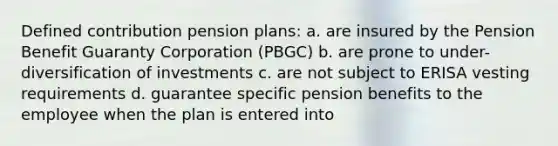 Defined contribution pension plans: a. are insured by the Pension Benefit Guaranty Corporation (PBGC) b. are prone to under-diversification of investments c. are not subject to ERISA vesting requirements d. guarantee specific pension benefits to the employee when the plan is entered into