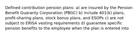 Defined contribution pension plans:​ ​a) are insured by the Pension Benefit Guaranty Corporation (PBGC) ​b) include 401(k) plans, profit-sharing plans, stock bonus plans, and ESOPs ​c) are not subject to ERISA vesting requirements ​d) guarantee specific pension benefits to the employee when the plan is entered into