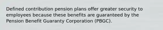 Defined contribution pension plans offer greater security to employees because these benefits are guaranteed by the Pension Benefit Guaranty Corporation (PBGC).