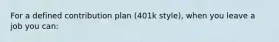 For a defined contribution plan (401k style), when you leave a job you can: