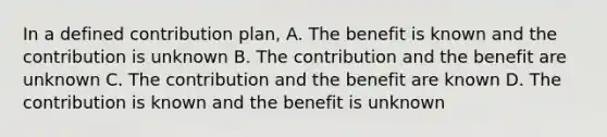 In a defined contribution plan, A. The benefit is known and the contribution is unknown B. The contribution and the benefit are unknown C. The contribution and the benefit are known D. The contribution is known and the benefit is unknown