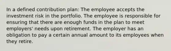 In a defined contribution plan: The employee accepts the investment risk in the portfolio. The employee is responsible for ensuring that there are enough funds in the plan to meet employers' needs upon retirement. The employer has an obligation to pay a certain annual amount to its employees when they retire.