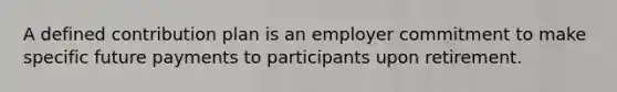 A defined contribution plan is an employer commitment to make specific future payments to participants upon retirement.