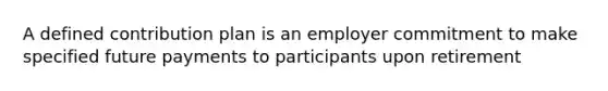 A defined contribution plan is an employer commitment to make specified future payments to participants upon retirement