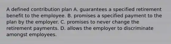 A defined contribution plan A. guarantees a specified retirement benefit to the employee. B. promises a specified payment to the plan by the employer. C. promises to never change the retirement payments. D. allows the employer to discriminate amongst employees.