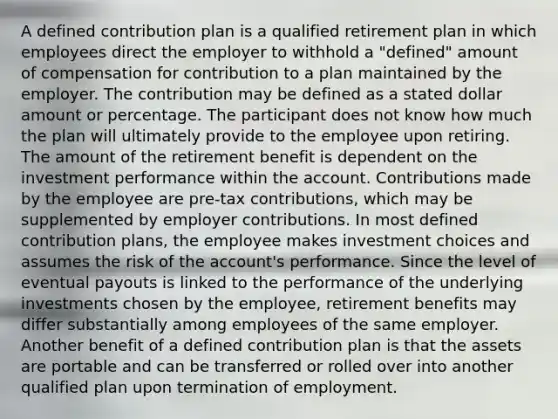 A defined contribution plan is a qualified retirement plan in which employees direct the employer to withhold a "defined" amount of compensation for contribution to a plan maintained by the employer. The contribution may be defined as a stated dollar amount or percentage. The participant does not know how much the plan will ultimately provide to the employee upon retiring. The amount of the retirement benefit is dependent on the investment performance within the account. Contributions made by the employee are pre-tax contributions, which may be supplemented by employer contributions. In most defined contribution plans, the employee makes investment choices and assumes the risk of the account's performance. Since the level of eventual payouts is linked to the performance of the underlying investments chosen by the employee, retirement benefits may differ substantially among employees of the same employer. Another benefit of a defined contribution plan is that the assets are portable and can be transferred or rolled over into another qualified plan upon termination of employment.