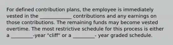 For defined contribution plans, the employee is immediately vested in the _____________ contributions and any earnings on those contributions. The remaining funds may become vested overtime. The most restrictive schedule for this process is either a _________-year "cliff" or a _________- year graded schedule.