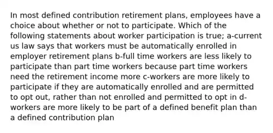 In most defined contribution retirement plans, employees have a choice about whether or not to participate. Which of the following statements about worker participation is true; a-current us law says that workers must be automatically enrolled in employer retirement plans b-full time workers are less likely to participate than part time workers because part time workers need the retirement income more c-workers are more likely to participate if they are automatically enrolled and are permitted to opt out, rather than not enrolled and permitted to opt in d-workers are more likely to be part of a defined benefit plan than a defined contribution plan