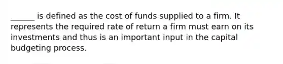 ______ is defined as the cost of funds supplied to a firm. It represents the required rate of return a firm must earn on its investments and thus is an important input in the capital budgeting process.