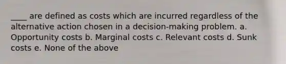 ____ are defined as costs which are incurred regardless of the alternative action chosen in a decision-making problem. a. Opportunity costs b. Marginal costs c. Relevant costs d. Sunk costs e. None of the above