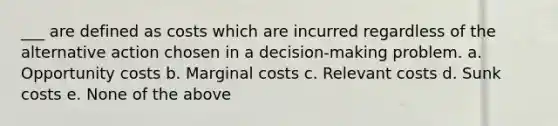 ___ are defined as costs which are incurred regardless of the alternative action chosen in a decision-making problem. a. Opportunity costs b. Marginal costs c. Relevant costs d. Sunk costs e. None of the above