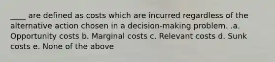 ____ are defined as costs which are incurred regardless of the alternative action chosen in a decision-making problem. .a. Opportunity costs b. Marginal costs c. Relevant costs d. Sunk costs e. None of the above