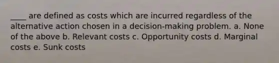 ____ are defined as costs which are incurred regardless of the alternative action chosen in a decision-making problem. a. None of the above b. Relevant costs c. Opportunity costs d. Marginal costs e. Sunk costs