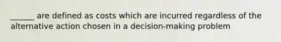 ______ are defined as costs which are incurred regardless of the alternative action chosen in a decision-making problem