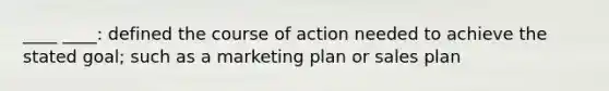 ____ ____: defined the course of action needed to achieve the stated goal; such as a marketing plan or sales plan