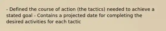 - Defined the course of action (the tactics) needed to achieve a stated goal - Contains a projected date for completing the desired activities for each tactic