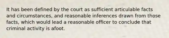 It has been defined by the court as sufficient articulable facts and circumstances, and reasonable inferences drawn from those facts, which would lead a reasonable officer to conclude that criminal activity is afoot.