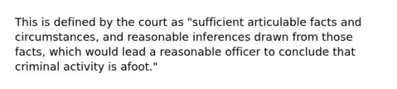 This is defined by the court as "sufficient articulable facts and circumstances, and reasonable inferences drawn from those facts, which would lead a reasonable officer to conclude that criminal activity is afoot."