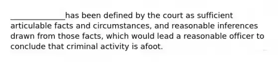 ______________has been defined by the court as sufficient articulable facts and circumstances, and reasonable inferences drawn from those facts, which would lead a reasonable officer to conclude that criminal activity is afoot.