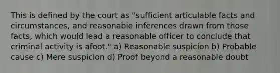 This is defined by the court as "sufficient articulable facts and circumstances, and reasonable inferences drawn from those facts, which would lead a reasonable officer to conclude that criminal activity is afoot." a) Reasonable suspicion b) Probable cause c) Mere suspicion d) Proof beyond a reasonable doubt