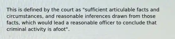 This is defined by the court as "sufficient articulable facts and circumstances, and reasonable inferences drawn from those facts, which would lead a reasonable officer to conclude that criminal activity is afoot".