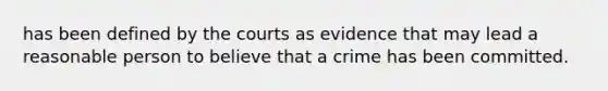 has been defined by the courts as evidence that may lead a reasonable person to believe that a crime has been committed.