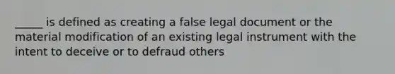 _____ is defined as creating a false legal document or the material modification of an existing legal instrument with the intent to deceive or to defraud others