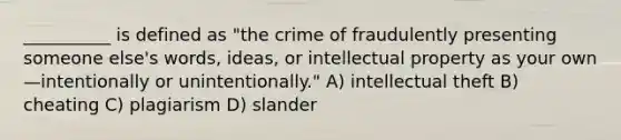 __________ is defined as "the crime of fraudulently presenting someone else's words, ideas, or intellectual property as your own—intentionally or unintentionally." A) intellectual theft B) cheating C) plagiarism D) slander